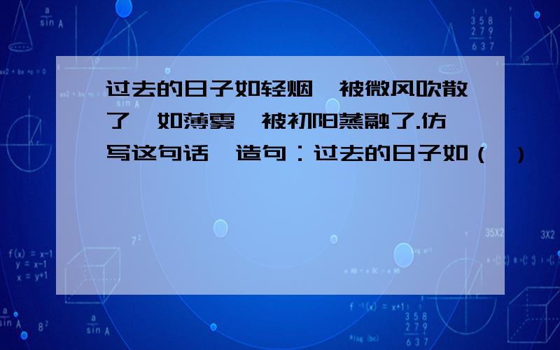 过去的日子如轻烟,被微风吹散了,如薄雾,被初阳蒸融了.仿写这句话  造句：过去的日子如（ ）,被（ ）,如（ ）,被（ ）.  越多越好!