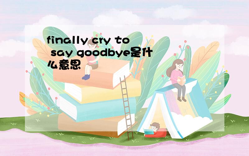 finally cry to say goodbye是什么意思