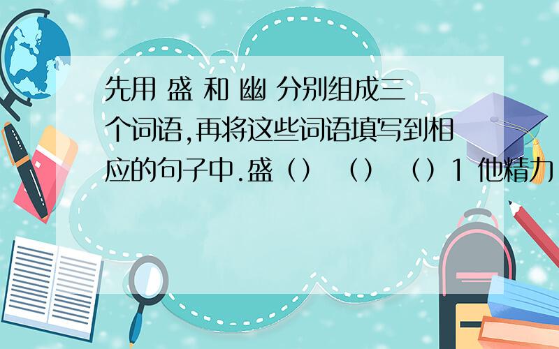 先用 盛 和 幽 分别组成三个词语,再将这些词语填写到相应的句子中.盛（） （） （）1 他精力（）,似乎有使不完的力气.2 在和煦的春风裏,在盛夏的暴雨裏,再胜毬的清冷裏,看不出有什麽特