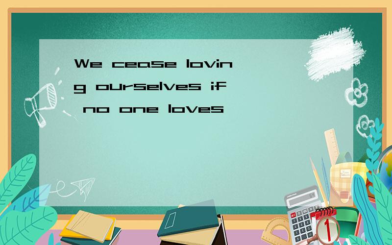 We cease loving ourselves if no one loves