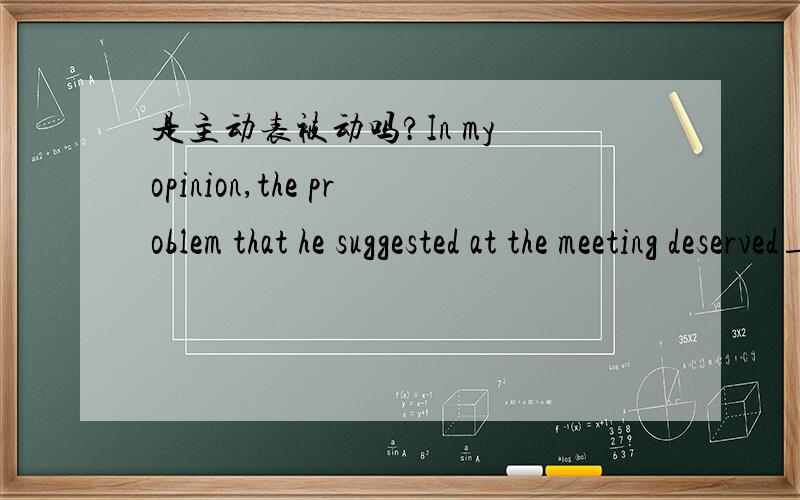 是主动表被动吗?In my opinion,the problem that he suggested at the meeting deserved________,but the general manager ignored it.A．to consider \x05B．considering C．being considered \x05D．to be consideringB　句意：在我看来,他在会