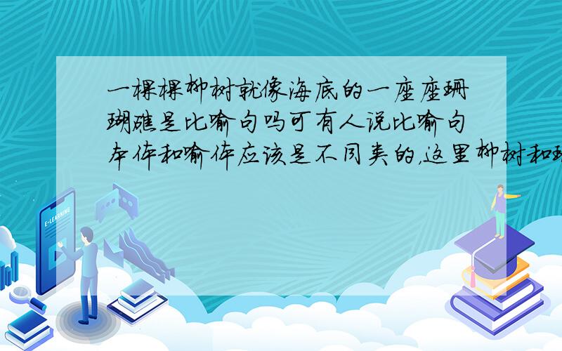 一棵棵柳树就像海底的一座座珊瑚礁是比喻句吗可有人说比喻句本体和喻体应该是不同类的，这里柳树和珊瑚礁都是植物类所以不是比喻句，我也拿不准，所以请问专家