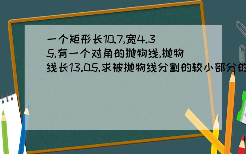 一个矩形长10.7,宽4.35,有一个对角的抛物线,抛物线长13.05,求被抛物线分割的较小部分的面积!对角就是原来矩形的斜对的角，比如右上角对左下角。