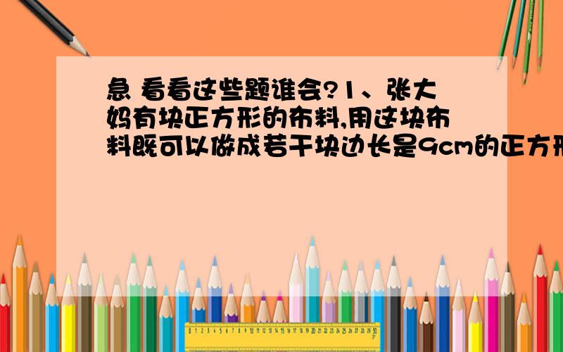 急 看看这些题谁会?1、张大妈有块正方形的布料,用这块布料既可以做成若干块边长是9cm的正方形茶杯垫,也可以做成若干块边长12cm的正方形茶杯垫,都无剩余,这块正方形布料边长最少为多少