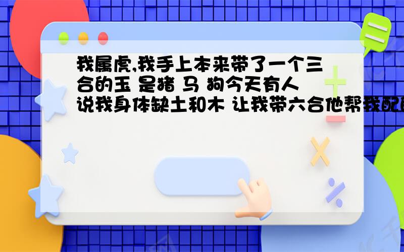 我属虎,我手上本来带了一个三合的玉 是猪 马 狗今天有人说我身体缺土和木 让我带六合他帮我配的是 猪 马 狗 兔 虎 羊这样带对吗?会不会生肖相克?我妈妈也属虎 那人说我妈妈带的三合是