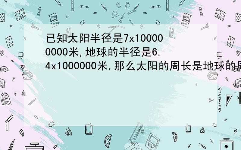 已知太阳半径是7x100000000米,地球的半径是6.4x1000000米,那么太阳的周长是地球的周长的多少倍?（保留两个有效数字,圆周率取3.14.）