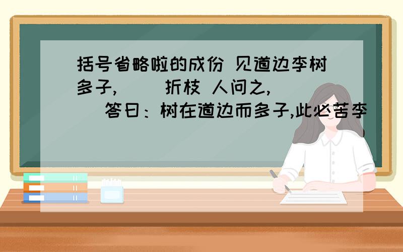 括号省略啦的成份 见道边李树多子,（ ）折枝 人问之,（ ）答曰：树在道边而多子,此必苦李