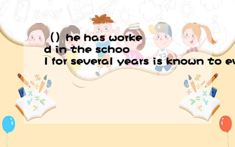 （）he has worked in the school for several years is known to everyone.为什么要填that,而不是what,不是缺主语吗?