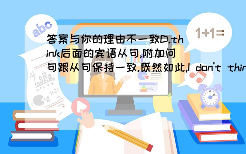 答案与你的理由不一致D.think后面的宾语从句,附加问句跟从句保持一致.既然如此,I don't think Tom is a bright boy,_____?_____应该与Tom is a bright boy保持一致,那就该用C.is he不是么?