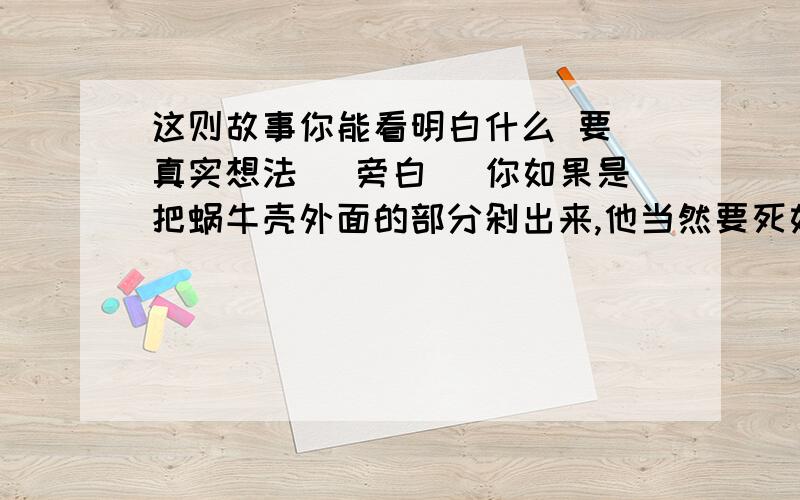 这则故事你能看明白什么 要 真实想法（ 旁白 ）你如果是把蜗牛壳外面的部分剁出来,他当然要死如果你把他拔出来,可能会拔断他的身体,蜗牛就是这么弱不经风.唯一保护他的就是他的壳.(