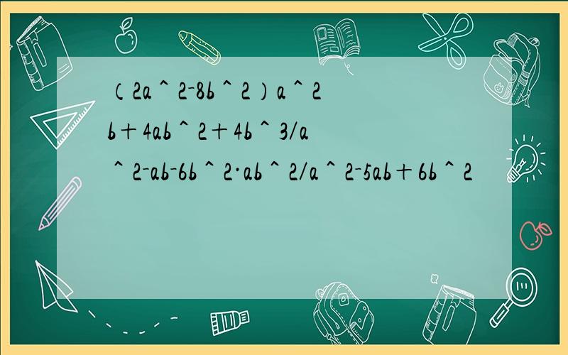 （2a＾2－8b＾2）a＾2b＋4ab＾2＋4b＾3／a＾2－ab－6b＾2·ab＾2／a＾2－5ab＋6b＾2