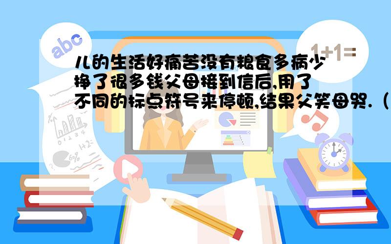 儿的生活好痛苦没有粮食多病少挣了很多钱父母接到信后,用了不同的标点符号来停顿,结果父笑母哭.（帮忙把信中内容加标点,是它符合问题）