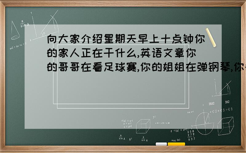 向大家介绍星期天早上十点钟你的家人正在干什么,英语文章你的哥哥在看足球赛,你的姐姐在弹钢琴,你的爸爸在看书,你的妈妈在听音乐,你的祖父在看报纸,你在做作业