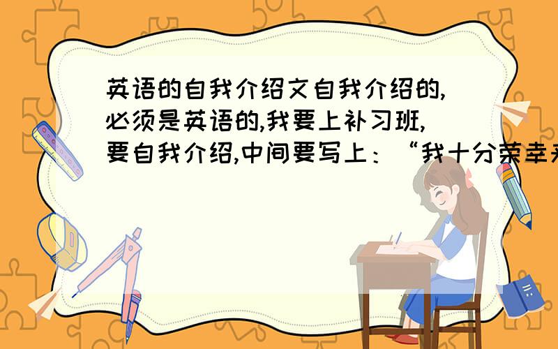 英语的自我介绍文自我介绍的,必须是英语的,我要上补习班,要自我介绍,中间要写上：“我十分荣幸来到二班”等等