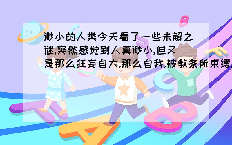 渺小的人类今天看了一些未解之谜,突然感觉到人真渺小,但又是那么狂妄自大,那么自我,被教条所束缚,变得 没有想象力,人情事故就是人最大的束缚,为什么人不能放大自己的心,让自己的心连