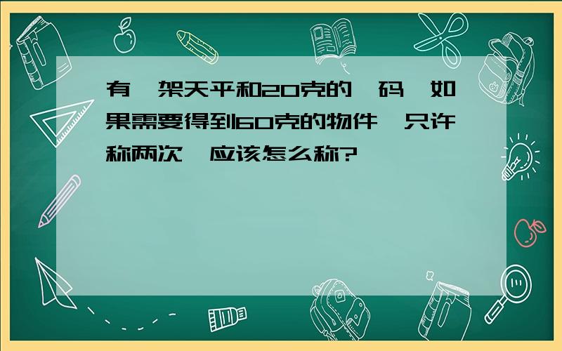 有一架天平和20克的砝码,如果需要得到60克的物件,只许称两次,应该怎么称?