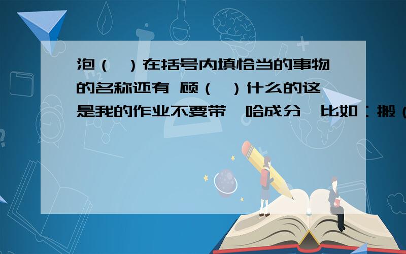 泡（ ）在括号内填恰当的事物的名称还有 顾（ ）什么的这是我的作业不要带嘻哈成分、比如：搬（凳子） 括号里要填两个字