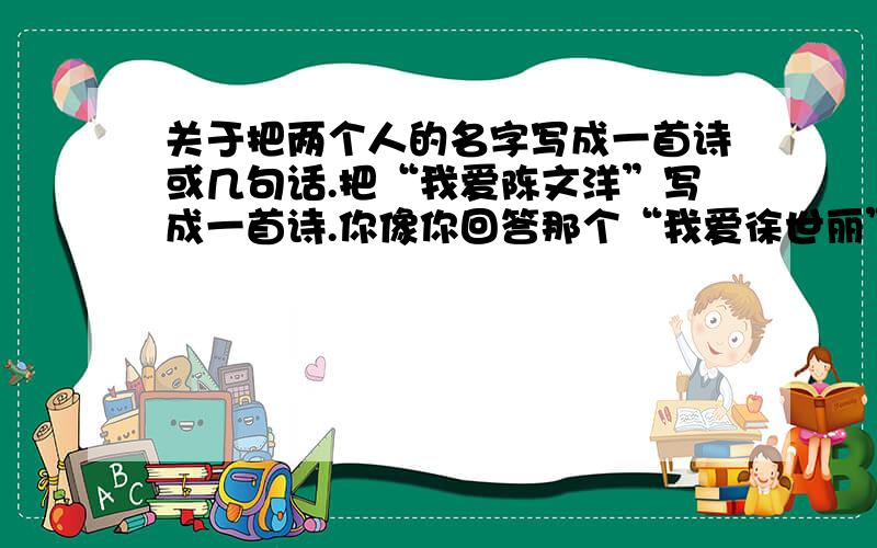 关于把两个人的名字写成一首诗或几句话.把“我爱陈文洋”写成一首诗.你像你回答那个“我爱徐世丽”一样的,写的好好,小弟不才,怎么觉得念不怎么通呢?对不起,可能我没说清楚,陈文洋是