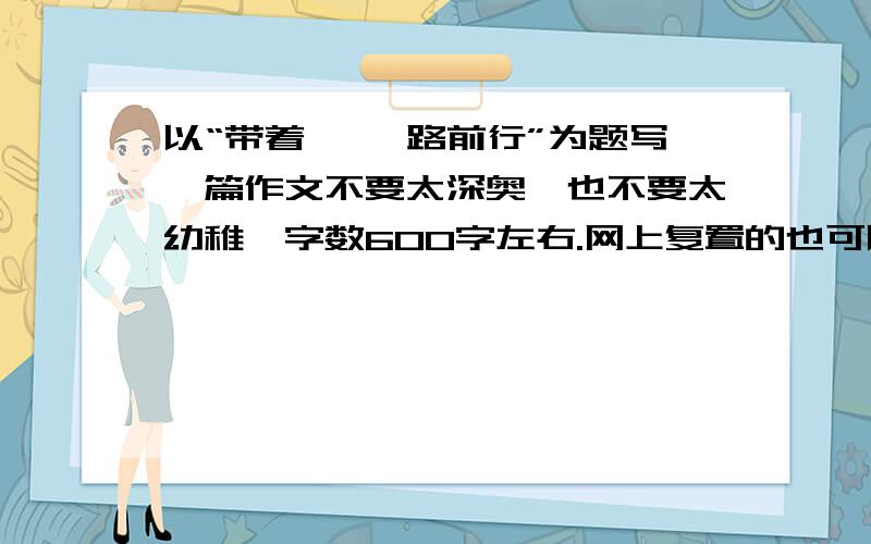 以“带着 ,一路前行”为题写一篇作文不要太深奥,也不要太幼稚,字数600字左右.网上复置的也可以.