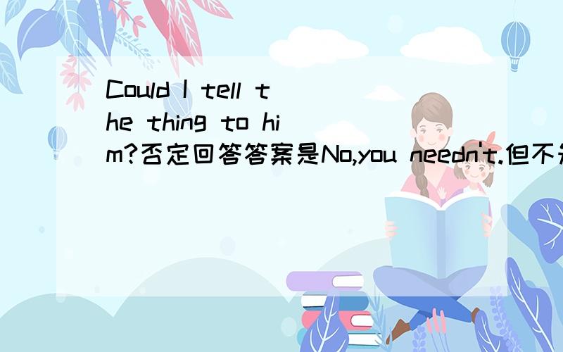 Could I tell the thing to him?否定回答答案是No,you needn't.但不知道为什么。谁可以帮忙解答一下