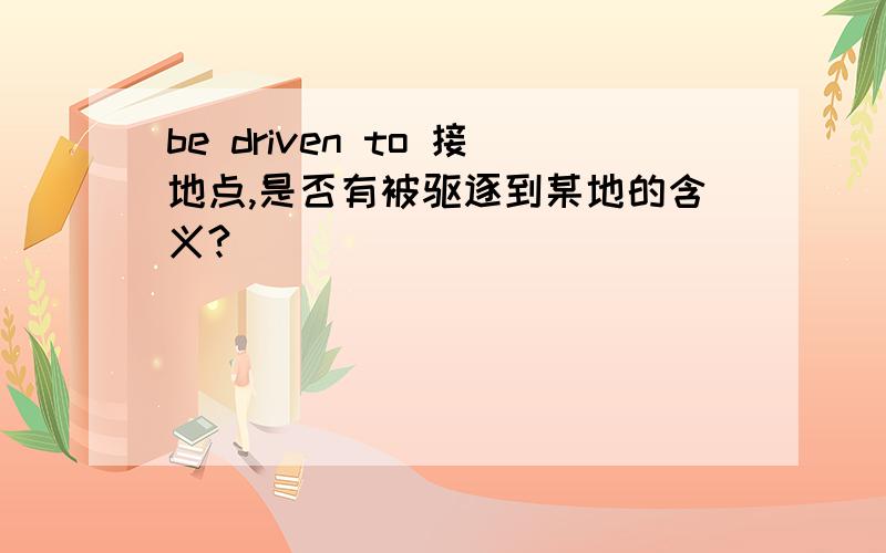 be driven to 接地点,是否有被驱逐到某地的含义?