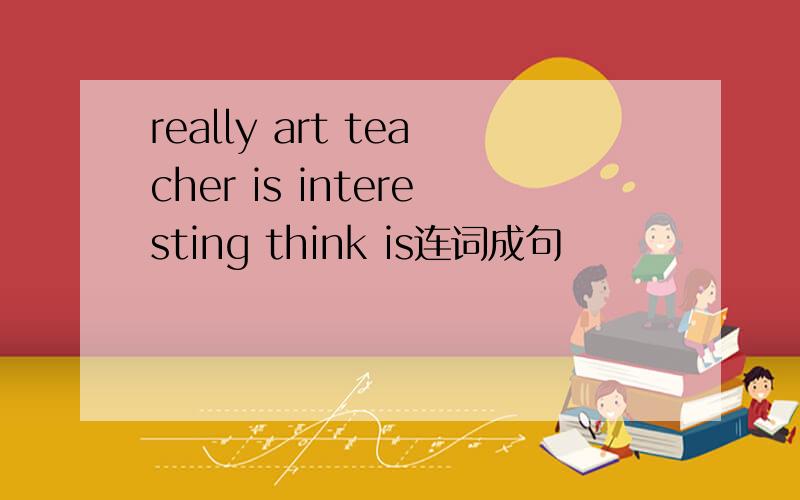 really art teacher is interesting think is连词成句