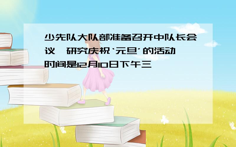 少先队大队部准备召开中队长会议,研究庆祝‘元旦’的活动,时间是12月10日下午三