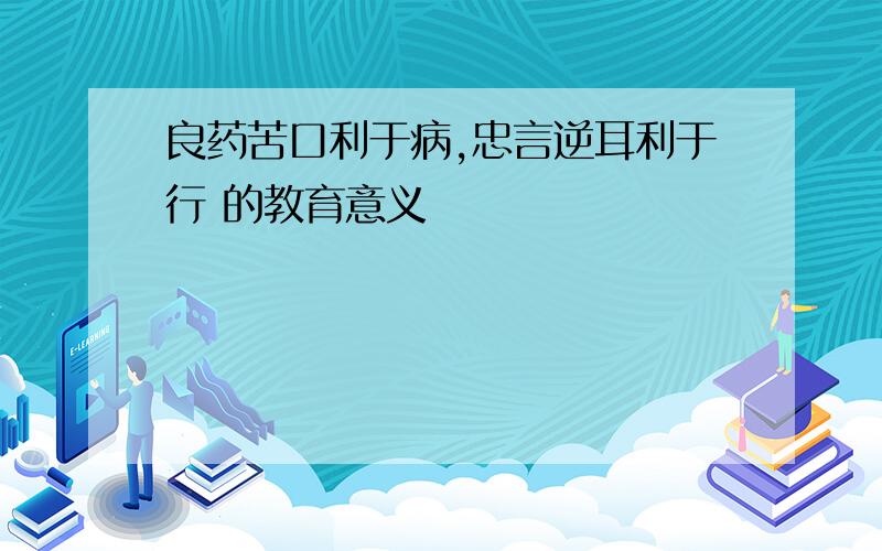 良药苦口利于病,忠言逆耳利于行 的教育意义