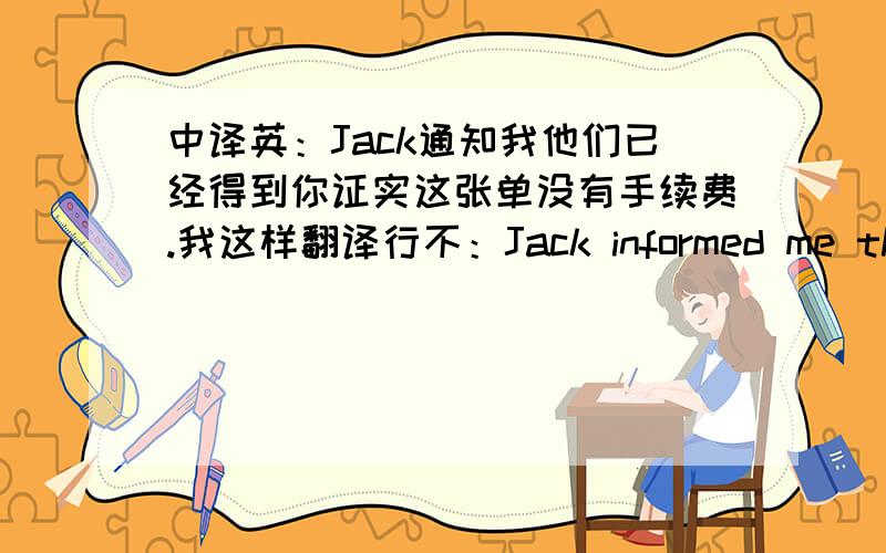 中译英：Jack通知我他们已经得到你证实这张单没有手续费.我这样翻译行不：Jack informed me that they had been confirmed by you no handling charge for the bill .谁帮手翻译下,