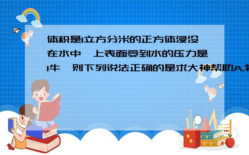 体积是1立方分米的正方体浸没在水中,上表面受到水的压力是1牛,则下列说法正确的是求大神帮助A.物体所受的浮力为9.8牛 B.物体排开的水所受重力为9.8牛 C.物体下表面受到水向上的压力为9.8