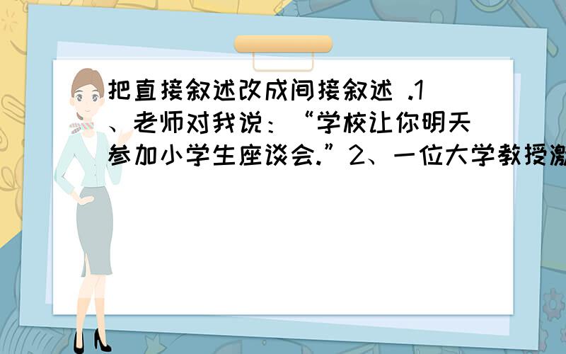 把直接叙述改成间接叙述 .1、老师对我说：“学校让你明天参加小学生座谈会.”2、一位大学教授激动地说：“我终于看到伟大的黄河了.”  3、妈妈对我说：“今天晚上,你和爸爸先吃晚饭,