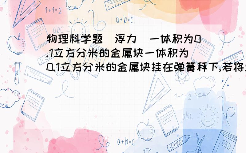 物理科学题（浮力）一体积为0.1立方分米的金属块一体积为0.1立方分米的金属块挂在弹簧秤下,若将此金属块浸没在水中后,弹簧秤示数为6.8N,求此金属块所售的浮力和金属块的重力（g取10N/kg