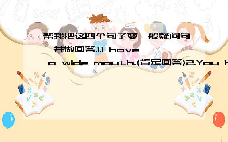 帮我把这四个句子变一般疑问句,并做回答.1.I have a wide mouth.(肯定回答)2.You have a round face.(肯定回答)3.We have big ears.(否定回答)4.They has small eyes.(否定回答)