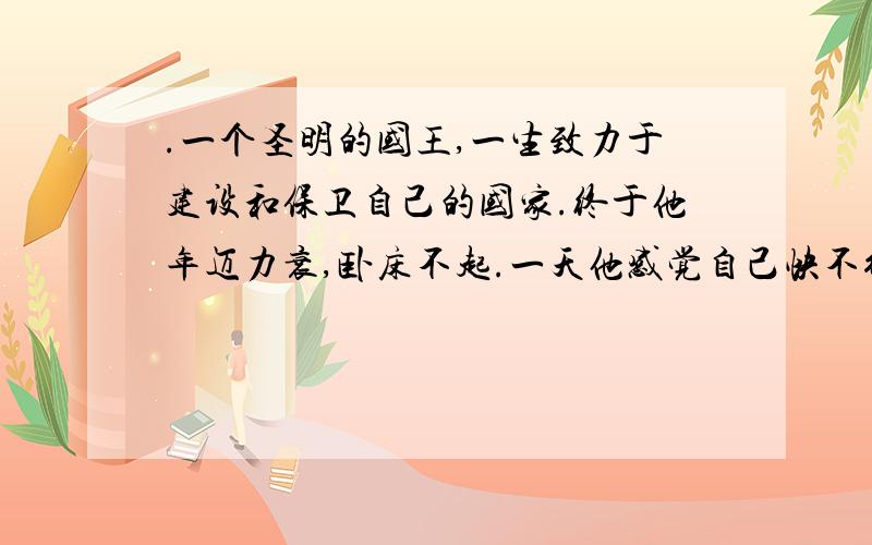 .一个圣明的国王,一生致力于建设和保卫自己的国家.终于他年迈力衰,卧床不起.一天他感觉自己快不行了,赶紧招呼手下的大臣召集全国各地要官.官员们接到命令后火速赶到了皇宫,国王艰难