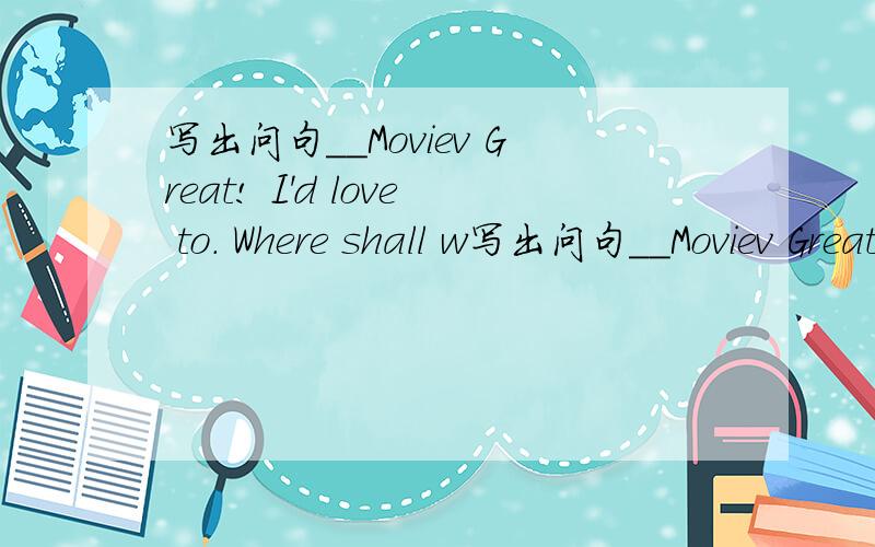 写出问句__Moviev Great! I'd love to. Where shall w写出问句__Moviev Great! I'd  love to.   Where shall we meat.