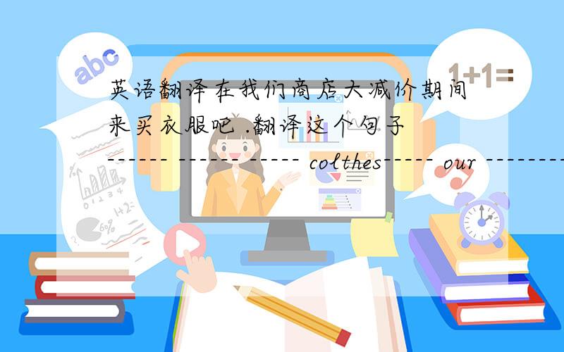 英语翻译在我们商店大减价期间来买衣服吧 .翻译这个句子 ------ ------ ----- colthes----- our -------- store's----- -----