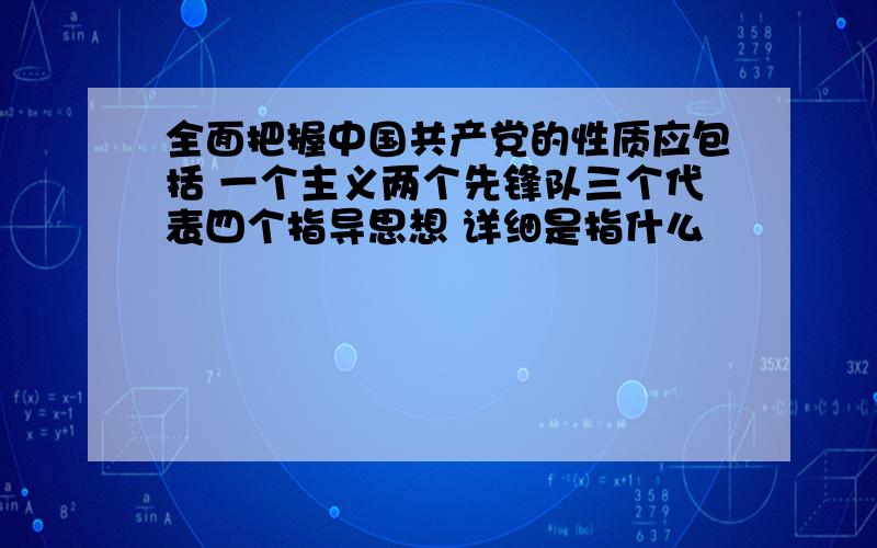 全面把握中国共产党的性质应包括 一个主义两个先锋队三个代表四个指导思想 详细是指什么