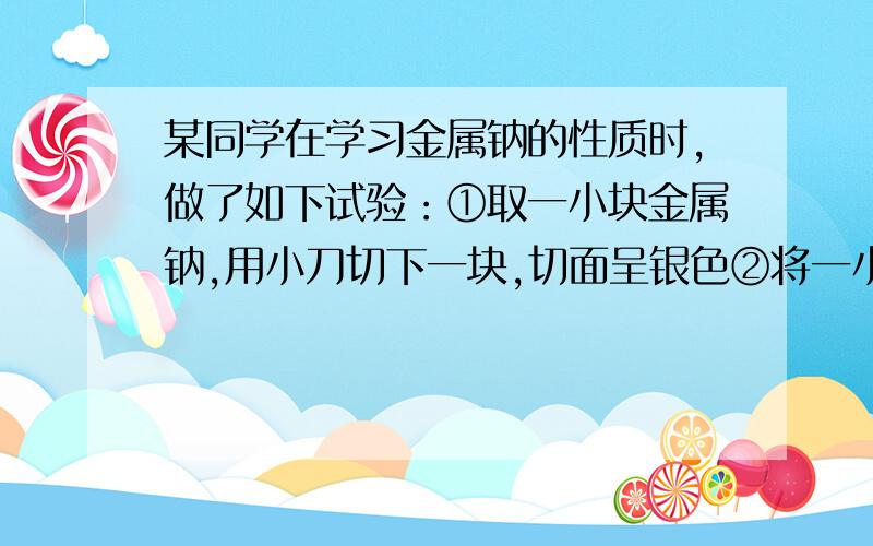 某同学在学习金属钠的性质时,做了如下试验：①取一小块金属钠,用小刀切下一块,切面呈银色②将一小块金属钠投入水中,可观察到钠浮在水面上,与水产生剧烈的反应并发出热量,且融化成一