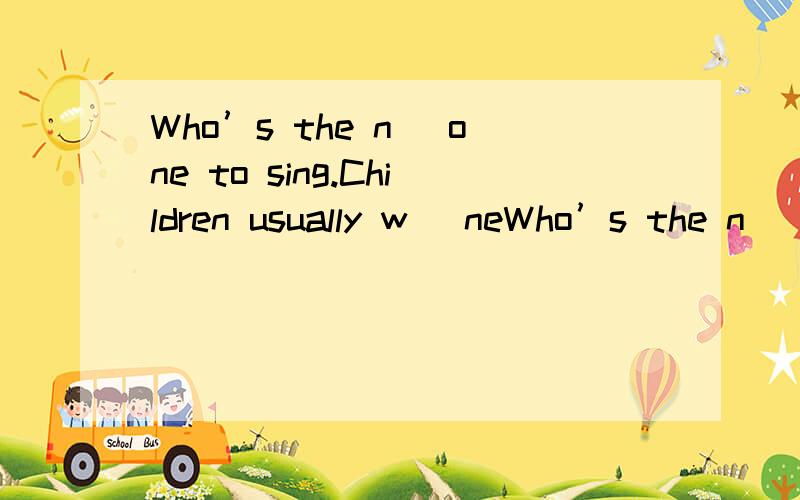 Who’s the n_ one to sing.Children usually w_ neWho’s the n_ one to sing.Children usually w_ new clothes at the spring Festival