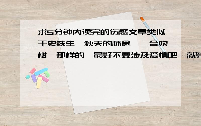 求5分钟内读完的伤感文章类似于史铁生《秋天的怀念》《合欢树》那样的,最好不要涉及爱情吧,就算涉及了也希望重点不是爱情