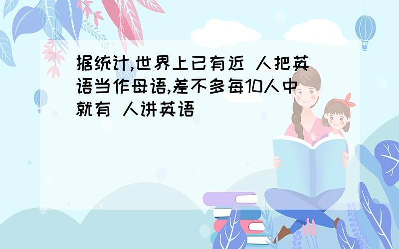 据统计,世界上已有近 人把英语当作母语,差不多每10人中就有 人讲英语