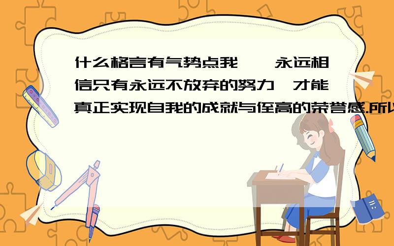 什么格言有气势点我——永远相信只有永远不放弃的努力,才能真正实现自我的成就与侄高的荣誉感.所以2009年我将成为神采奕奕,活力团队的一员,我的信念目标是 ————-  请大家帮我想个