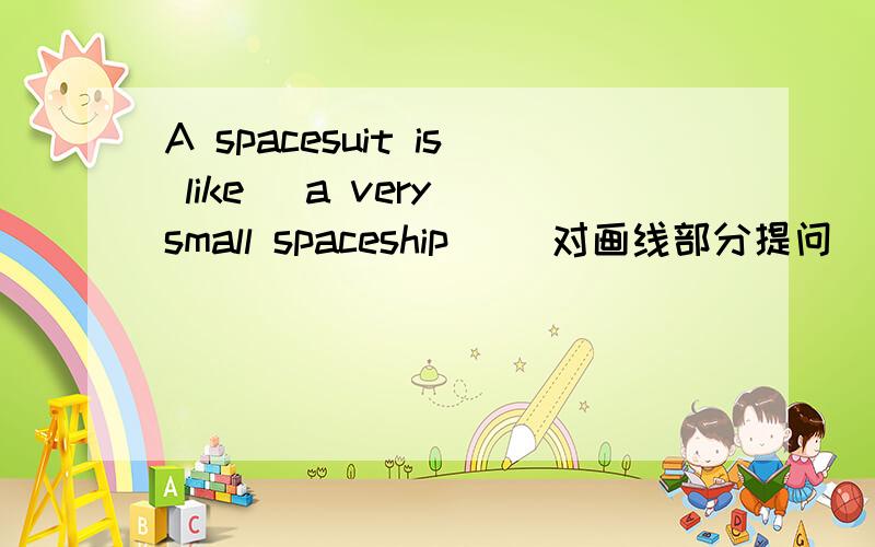 A spacesuit is like (a very small spaceship )(对画线部分提问)_______ ________ a spacesuit _______?