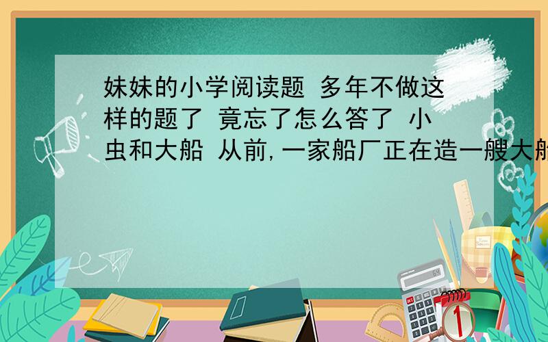 妹妹的小学阅读题 多年不做这样的题了 竟忘了怎么答了 小虫和大船 从前,一家船厂正在造一艘大船,有一个工人挑选了一块木板,大小正合适,想把它用上去但仔细一看,木板上有个虫蛀的窟窿