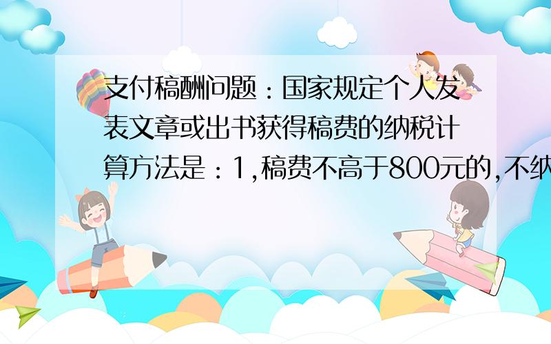 支付稿酬问题：国家规定个人发表文章或出书获得稿费的纳税计算方法是：1,稿费不高于800元的,不纳税；2,稿费高于800元但不高于4000元的应交超过800元的那一部分的14%的税；3,稿费高于4000元