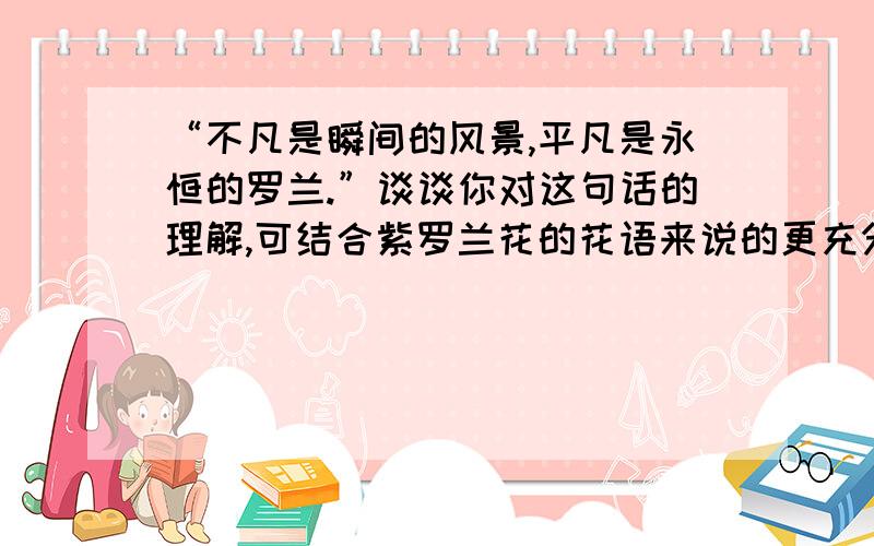 “不凡是瞬间的风景,平凡是永恒的罗兰.”谈谈你对这句话的理解,可结合紫罗兰花的花语来说的更充分!请于周日前给予我回答.我会将20分给你,如果好再给你5至10分（字数越多越好）谢谢