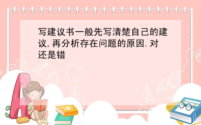 写建议书一般先写清楚自己的建议,再分析存在问题的原因.对还是错