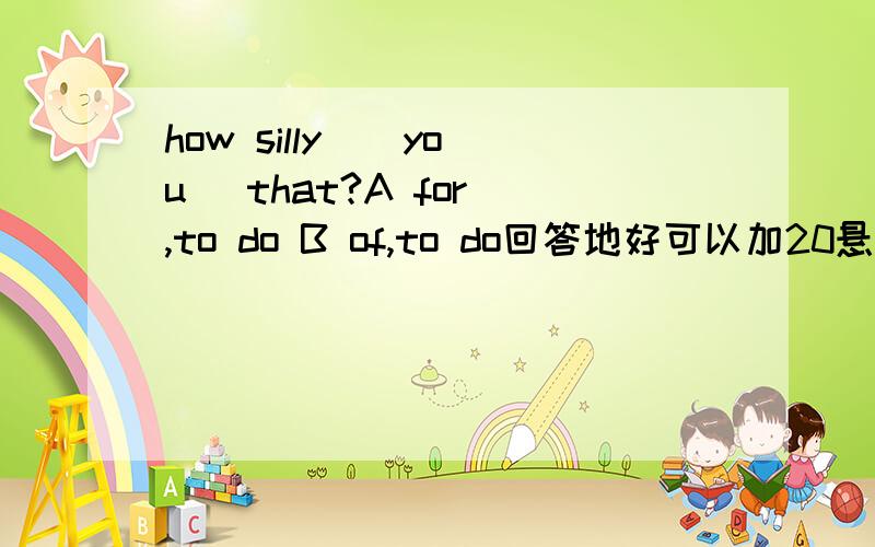 how silly _ you _that?A for ,to do B of,to do回答地好可以加20悬赏