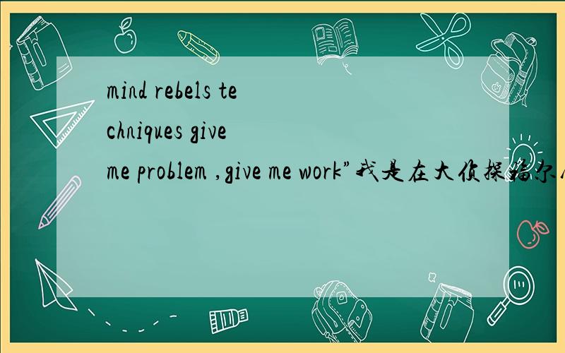 mind rebels techniques give me problem ,give me work”我是在大侦探福尔摩斯第一部里面看到的一个对话,单词意思都晓得,可是他翻译的是