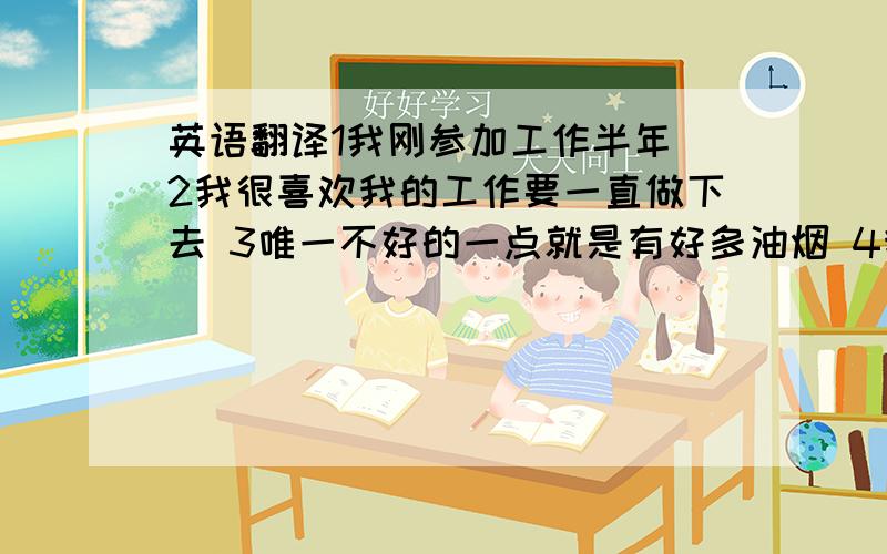 英语翻译1我刚参加工作半年 2我很喜欢我的工作要一直做下去 3唯一不好的一点就是有好多油烟 4我每天上午10点上班